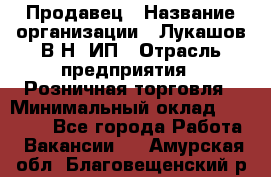 Продавец › Название организации ­ Лукашов В.Н, ИП › Отрасль предприятия ­ Розничная торговля › Минимальный оклад ­ 14 000 - Все города Работа » Вакансии   . Амурская обл.,Благовещенский р-н